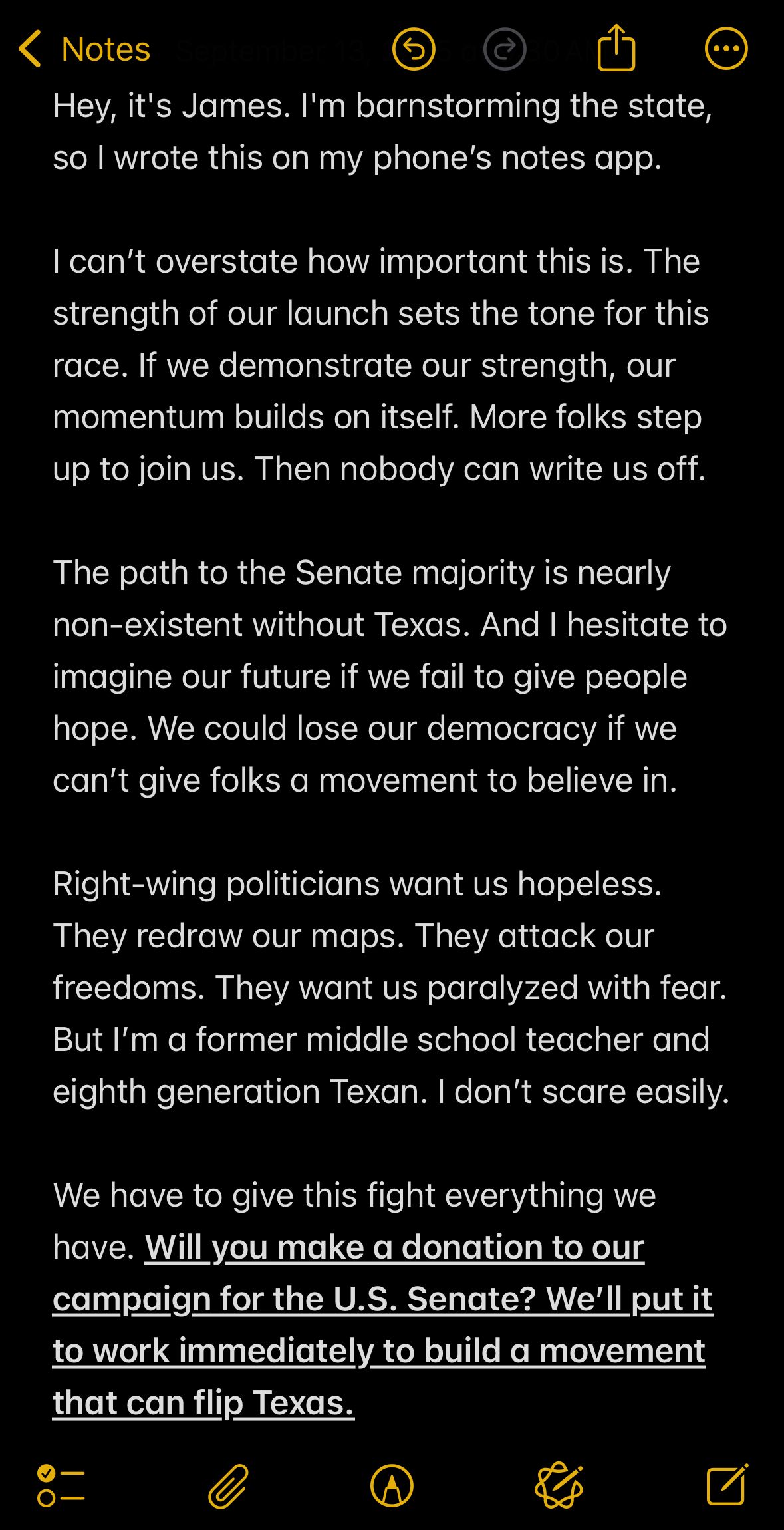 Hey, it's James. I'm barnstorming the state, so I wrote this on my phone’s notes app.

I can’t overstate how important this is. The strength of our launch sets the tone for this race. If we demonstrate our strength, our momentum builds on itself. More folks step up to join us. Then nobody can write us off.

The path to the Senate majority is nearly non-existent without Texas. And I hesitate to imagine our future if we fail to give people hope. We could lose our democracy if we can’t give folks a movement to believe in.

Right-wing politicians want us hopeless. They redraw our maps. They attack our freedoms. They want us paralyzed with fear. But I’m a former middle school teacher and eighth generation Texan. I don’t scare easily.

We have to give this fight everything we have. Will you make a donation to our campaign for the U.S. Senate? We’ll put it to work immediately to build a movement that can flip Texas.
