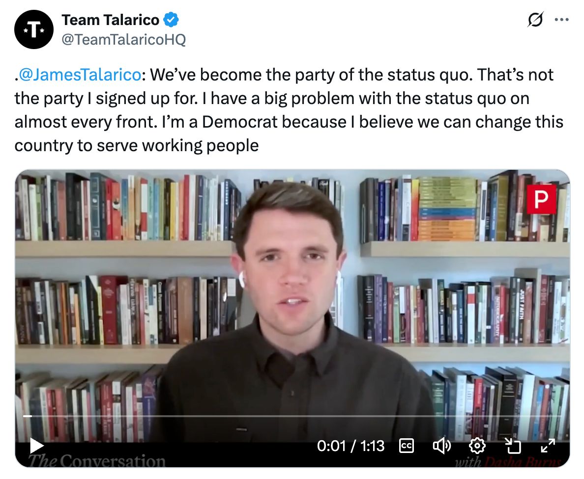 James Talarico: We've become the party of the status quo. That's not the party I signed up for. I have a big problem witht the status quo on almost every front. I'm a Democrat because I belive we can change this country to serve working people